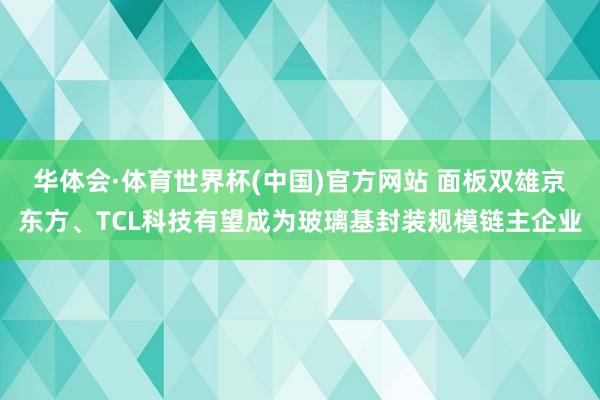 华体会·体育世界杯(中国)官方网站 面板双雄京东方、TCL科技有望成为玻璃基封装规模链主企业