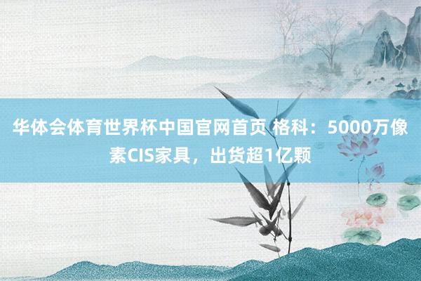 华体会体育世界杯中国官网首页 格科：5000万像素CIS家具，出货超1亿颗