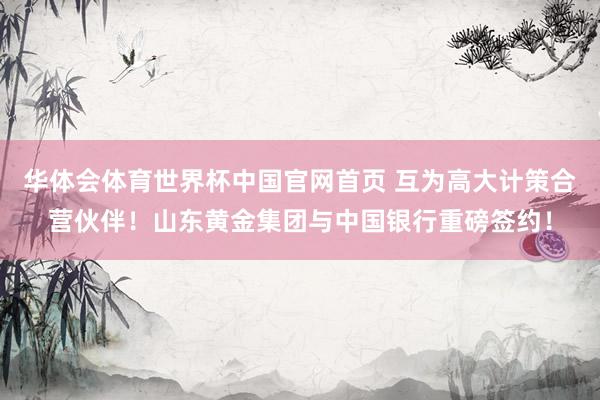 华体会体育世界杯中国官网首页 互为高大计策合营伙伴！山东黄金集团与中国银行重磅签约！