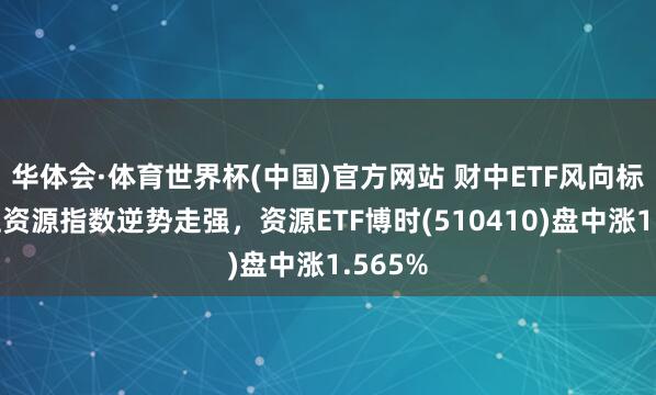 华体会·体育世界杯(中国)官方网站 财中ETF风向标｜上证资源指数逆势走强，资源ETF博时(510410)盘中涨1.565%