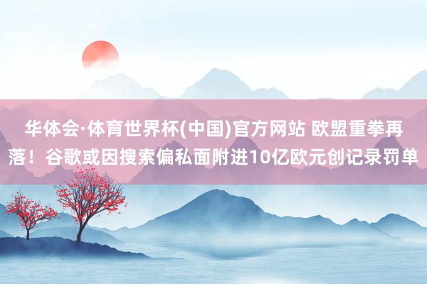 华体会·体育世界杯(中国)官方网站 欧盟重拳再落！谷歌或因搜索偏私面附进10亿欧元创记录罚单