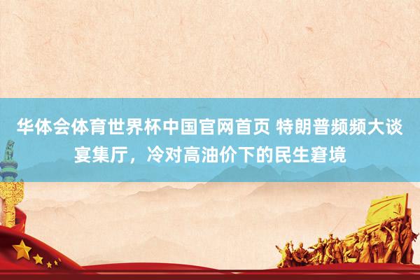 华体会体育世界杯中国官网首页 特朗普频频大谈宴集厅，冷对高油价下的民生窘境