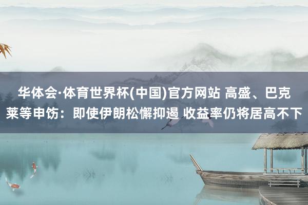 华体会·体育世界杯(中国)官方网站 高盛、巴克莱等申饬：即使伊朗松懈抑遏 收益率仍将居高不下