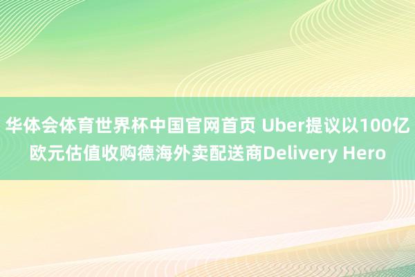 华体会体育世界杯中国官网首页 Uber提议以100亿欧元估值收购德海外卖配送商Delivery Hero