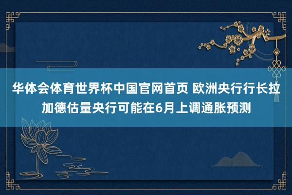 华体会体育世界杯中国官网首页 欧洲央行行长拉加德估量央行可能在6月上调通胀预测