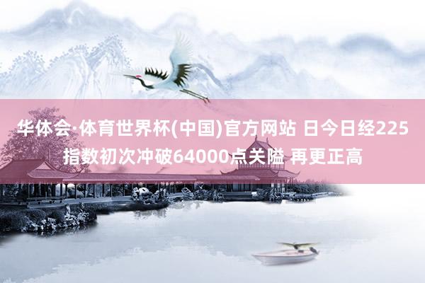 华体会·体育世界杯(中国)官方网站 日今日经225指数初次冲破64000点关隘 再更正高