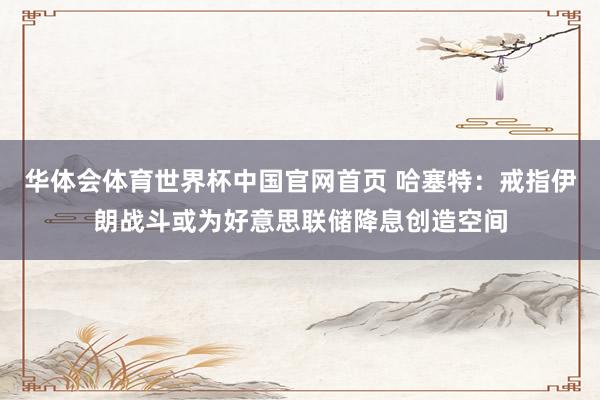 华体会体育世界杯中国官网首页 哈塞特：戒指伊朗战斗或为好意思联储降息创造空间