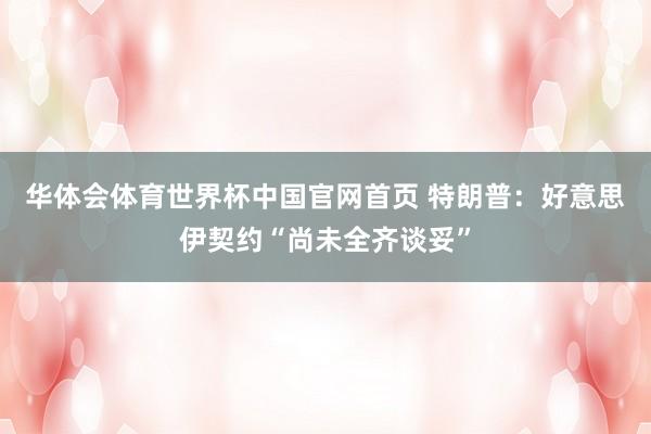 华体会体育世界杯中国官网首页 特朗普：好意思伊契约“尚未全齐谈妥”