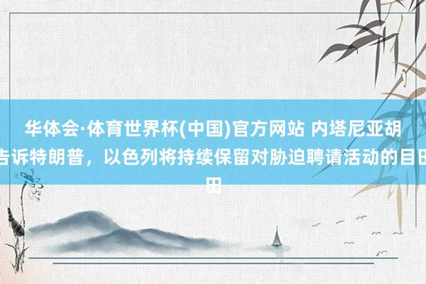 华体会·体育世界杯(中国)官方网站 内塔尼亚胡告诉特朗普，以色列将持续保留对胁迫聘请活动的目田