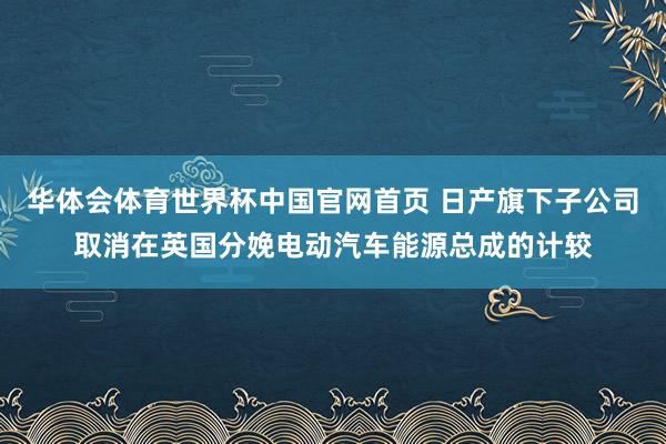 华体会体育世界杯中国官网首页 日产旗下子公司取消在英国分娩电动汽车能源总成的计较