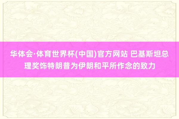 华体会·体育世界杯(中国)官方网站 巴基斯坦总理奖饰特朗普为伊朗和平所作念的致力