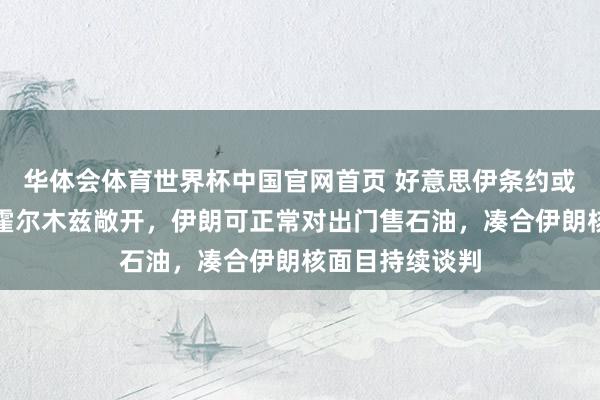 华体会体育世界杯中国官网首页 好意思伊条约或于周日官宣：霍尔木兹敞开，伊朗可正常对出门售石油，凑合伊朗核面目持续谈判