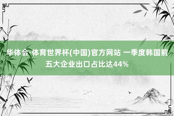 华体会·体育世界杯(中国)官方网站 一季度韩国前五大企业出口占比达44%