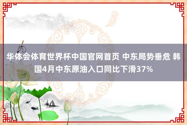 华体会体育世界杯中国官网首页 中东局势垂危 韩国4月中东原油入口同比下滑37%
