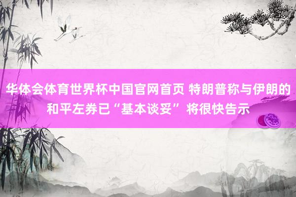 华体会体育世界杯中国官网首页 特朗普称与伊朗的和平左券已“基本谈妥” 将很快告示