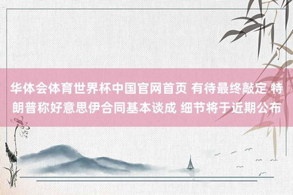 华体会体育世界杯中国官网首页 有待最终敲定 特朗普称好意思伊合同基本谈成 细节将于近期公布