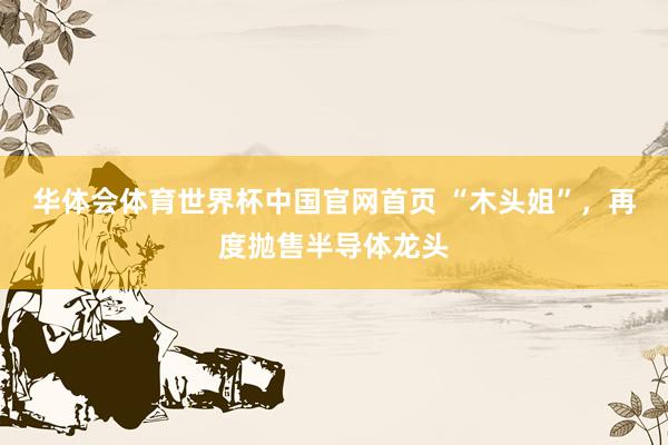 华体会体育世界杯中国官网首页 “木头姐”，再度抛售半导体龙头