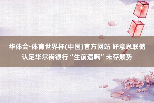 华体会·体育世界杯(中国)官方网站 好意思联储认定华尔街银行“生前遗嘱”未存颓势