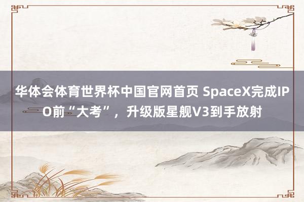 华体会体育世界杯中国官网首页 SpaceX完成IPO前“大考”，升级版星舰V3到手放射