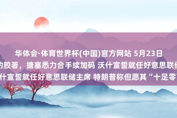 华体会·体育世界杯(中国)官方网站 5月23日外盘头条：好意思伊商酌胶著，搪塞悉力合手续加码 沃什宣誓就任好意思联储主席 特朗普称但愿其“十足零丁”