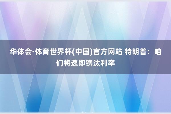华体会·体育世界杯(中国)官方网站 特朗普：咱们将速即镌汰利率