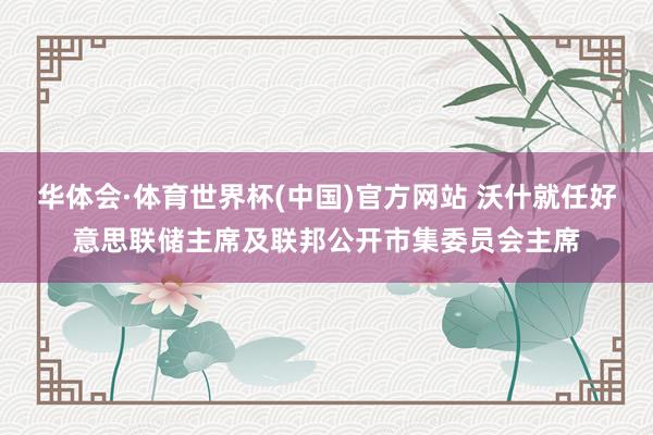 华体会·体育世界杯(中国)官方网站 沃什就任好意思联储主席及联邦公开市集委员会主席