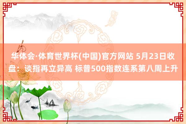 华体会·体育世界杯(中国)官方网站 5月23日收盘：谈指再立异高 标普500指数连系第八周上升