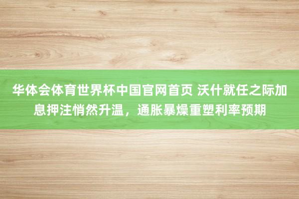 华体会体育世界杯中国官网首页 沃什就任之际加息押注悄然升温，通胀暴燥重塑利率预期