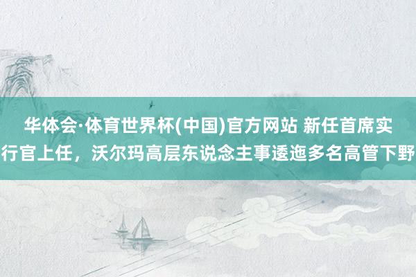 华体会·体育世界杯(中国)官方网站 新任首席实行官上任，沃尔玛高层东说念主事逶迤多名高管下野