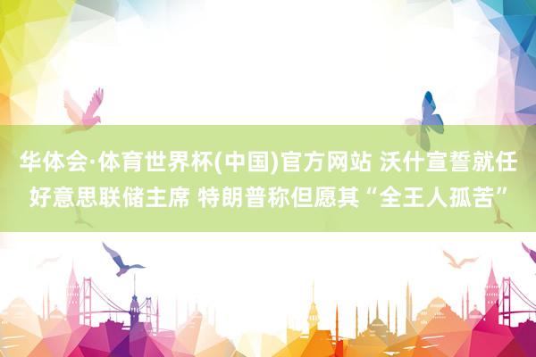 华体会·体育世界杯(中国)官方网站 沃什宣誓就任好意思联储主席 特朗普称但愿其“全王人孤苦”