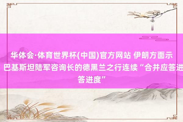 华体会·体育世界杯(中国)官方网站 伊朗方面示意：巴基斯坦陆军咨询长的德黑兰之行连续“合并应答进度”