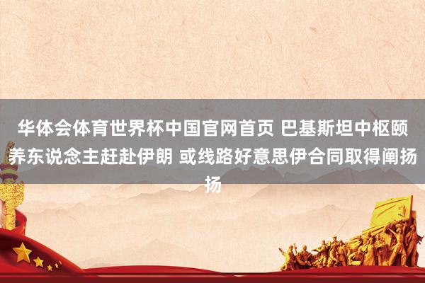 华体会体育世界杯中国官网首页 巴基斯坦中枢颐养东说念主赶赴伊朗 或线路好意思伊合同取得阐扬
