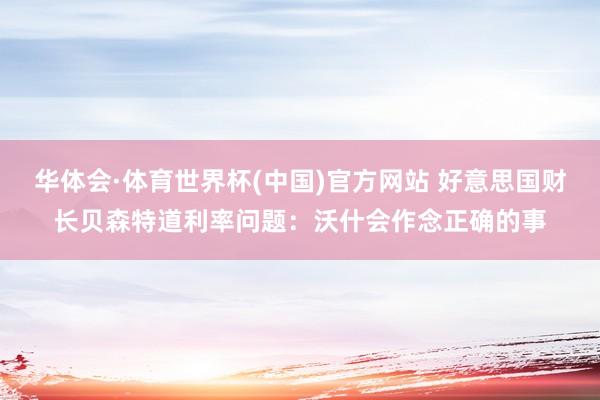 华体会·体育世界杯(中国)官方网站 好意思国财长贝森特道利率问题：沃什会作念正确的事