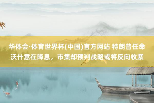 华体会·体育世界杯(中国)官方网站 特朗普任命沃什意在降息，市集却预判战略或将反向收紧