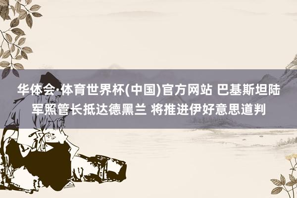 华体会·体育世界杯(中国)官方网站 巴基斯坦陆军照管长抵达德黑兰 将推进伊好意思道判
