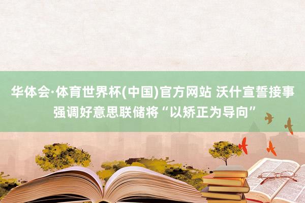 华体会·体育世界杯(中国)官方网站 沃什宣誓接事 强调好意思联储将“以矫正为导向”
