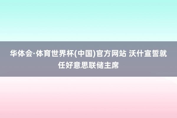 华体会·体育世界杯(中国)官方网站 沃什宣誓就任好意思联储主席