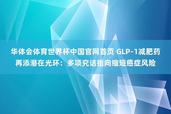 华体会体育世界杯中国官网首页 GLP-1减肥药再添潜在光环：多项究诘指向缩短癌症风险