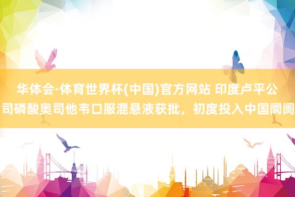 华体会·体育世界杯(中国)官方网站 印度卢平公司磷酸奥司他韦口服混悬液获批，初度投入中国阛阓