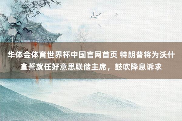华体会体育世界杯中国官网首页 特朗普将为沃什宣誓就任好意思联储主席，鼓吹降息诉求