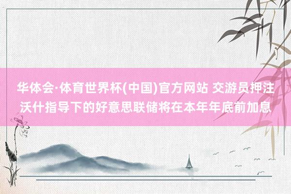 华体会·体育世界杯(中国)官方网站 交游员押注沃什指导下的好意思联储将在本年年底前加息