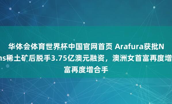 华体会体育世界杯中国官网首页 Arafura获批Nolans稀土矿后脱手3.75亿澳元融资，澳洲女首富再度增合手