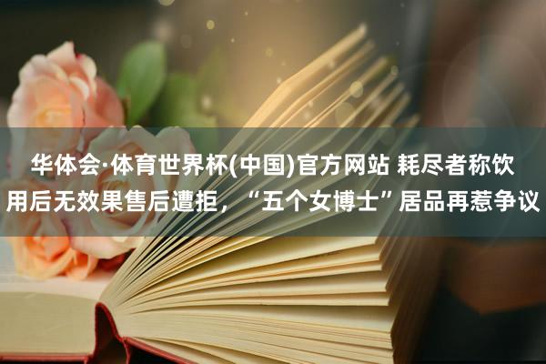 华体会·体育世界杯(中国)官方网站 耗尽者称饮用后无效果售后遭拒，“五个女博士”居品再惹争议