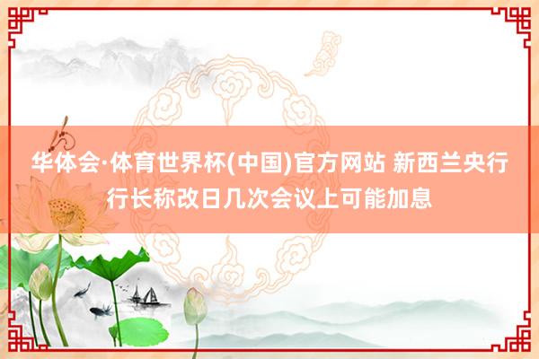 华体会·体育世界杯(中国)官方网站 新西兰央行行长称改日几次会议上可能加息