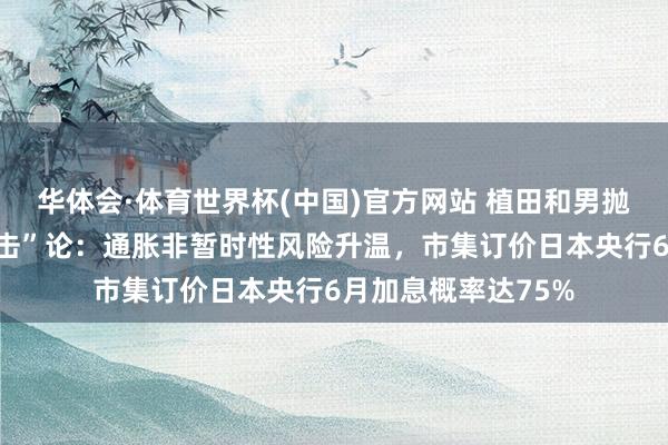 华体会·体育世界杯(中国)官方网站 植田和男抛出“第五次油价冲击”论：通胀非暂时性风险升温，市集订价日本央行6月加息概率达75%