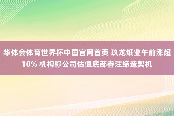 华体会体育世界杯中国官网首页 玖龙纸业午前涨超10% 机构称公司估值底部眷注缔造契机