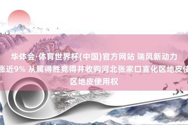 华体会·体育世界杯(中国)官方网站 瑞风新动力午前涨近9% 从属得胜竞得并收购河北张家口宣化区地皮使用权