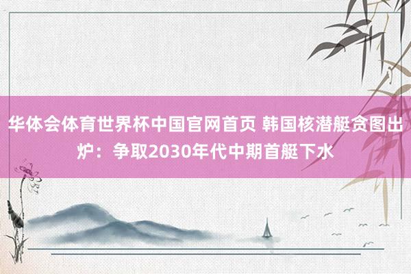 华体会体育世界杯中国官网首页 韩国核潜艇贪图出炉：争取2030年代中期首艇下水