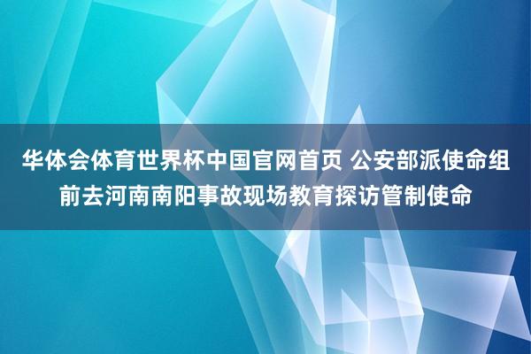 华体会体育世界杯中国官网首页 公安部派使命组前去河南南阳事故现场教育探访管制使命