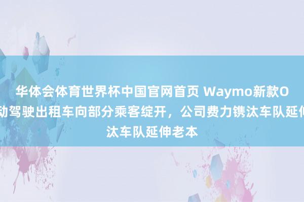 华体会体育世界杯中国官网首页 Waymo新款Ojai自动驾驶出租车向部分乘客绽开，公司费力镌汰车队延伸老本
